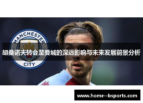 胡桑诺夫转会至曼城的深远影响与未来发展前景分析 胡桑诺夫转会至曼城的深远影响与未来发展前景分析