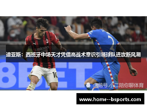 迪亚斯:西班牙中场天才凭借高战术意识引领球队进攻新风潮 迪亚斯:西班牙中场天才凭借高战术意识引领球队进攻新风潮