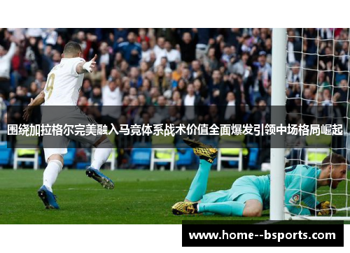 围绕加拉格尔完美融入马竞体系战术价值全面爆发引领中场格局崛起