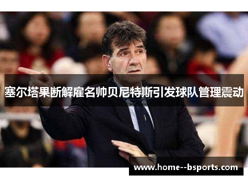 塞尔塔果断解雇名帅贝尼特斯引发球队管理震动