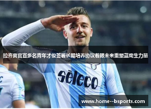 拉齐奥官宣多名青年才俊签署长期培养协议着眼未来重塑蓝鹰生力量