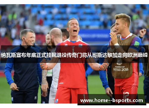 纳瓦斯宣布年底正式挂靴退役传奇门将从哥斯达黎加走向欧洲巅峰