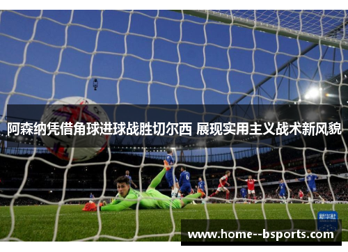 阿森纳凭借角球进球战胜切尔西 展现实用主义战术新风貌