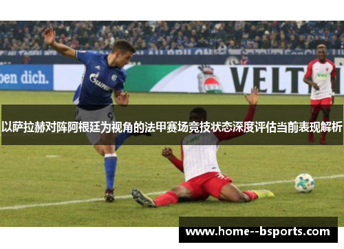 以萨拉赫对阵阿根廷为视角的法甲赛场竞技状态深度评估当前表现解析