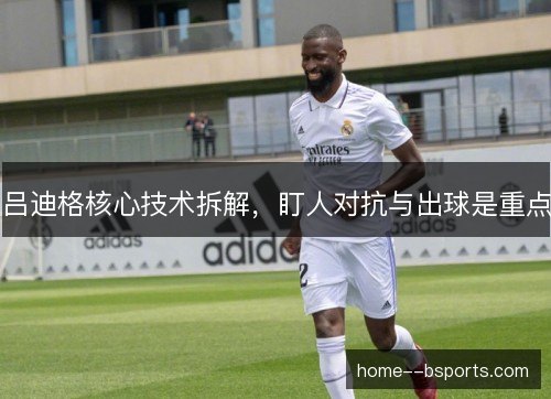 吕迪格核心技术拆解,盯人对抗与出球是重点 吕迪格核心技术拆解,盯人对抗与出球是重点