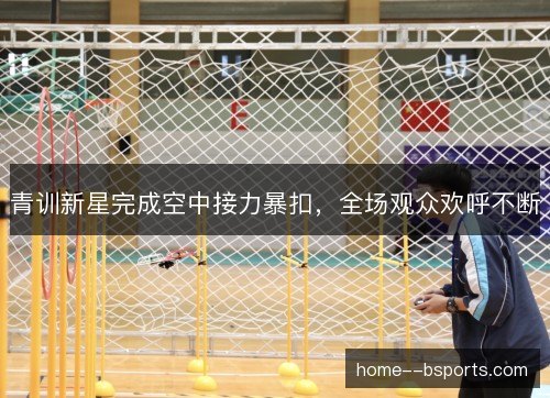 青训新星完成空中接力暴扣，全场观众欢呼不断